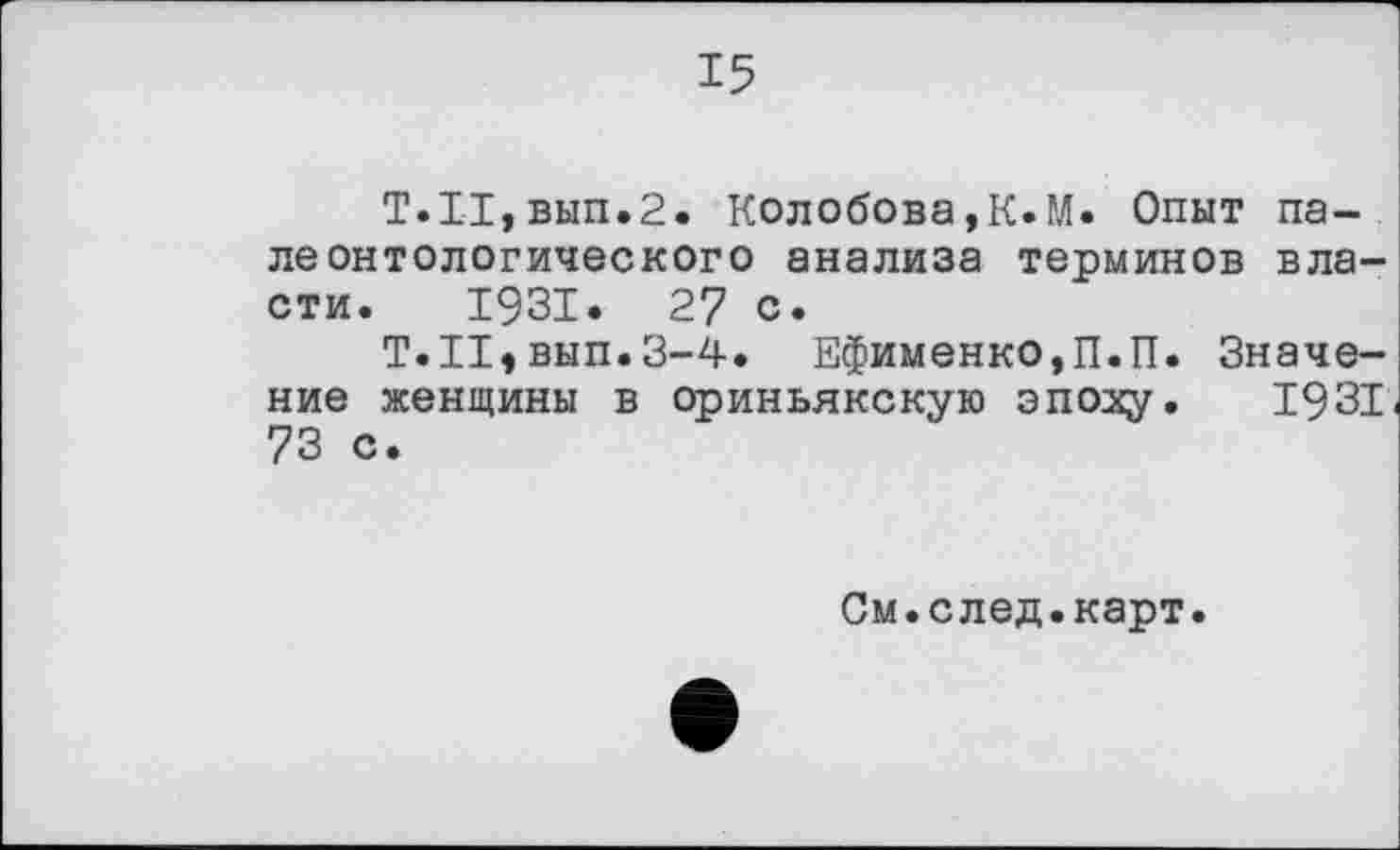 ﻿15
Т.11,вып.2. Колобова,К.М. Опыт палеонтологического анализа терминов власти. 1931. 27 с.
Т.Н,вып.3-4. Ефименко,П.П. Значение женщины в ориньякскую эпоху. 1931 73 с.
См.след.карт.